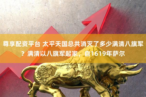 尊享配资平台 太平天国总共消灭了多少满清八旗军？满清以八旗军起家，自1619年萨尔