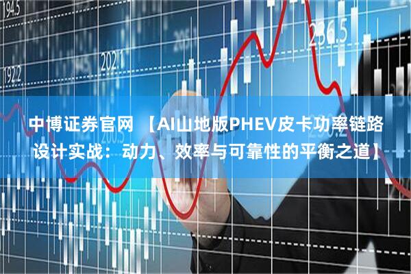中博证券官网 【AI山地版PHEV皮卡功率链路设计实战：动力、效率与可靠性的平衡之道】