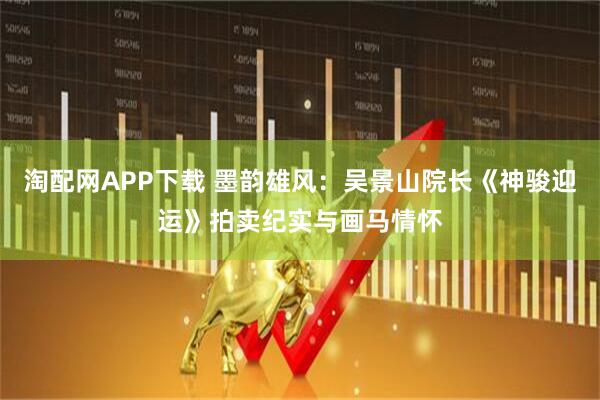 淘配网APP下载 墨韵雄风：吴景山院长《神骏迎运》拍卖纪实与画马情怀